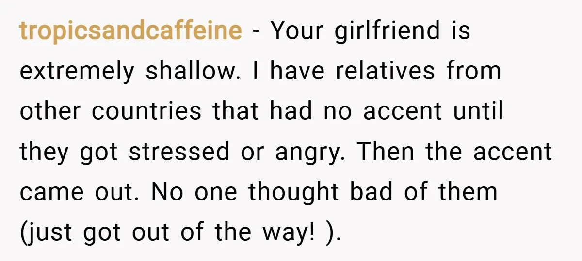 tropicsandcaffeine − Your girlfriend is extremely shallow. I have relatives from other countries that had no accent until they got stressed or angry. Then the accent came out. No one...
