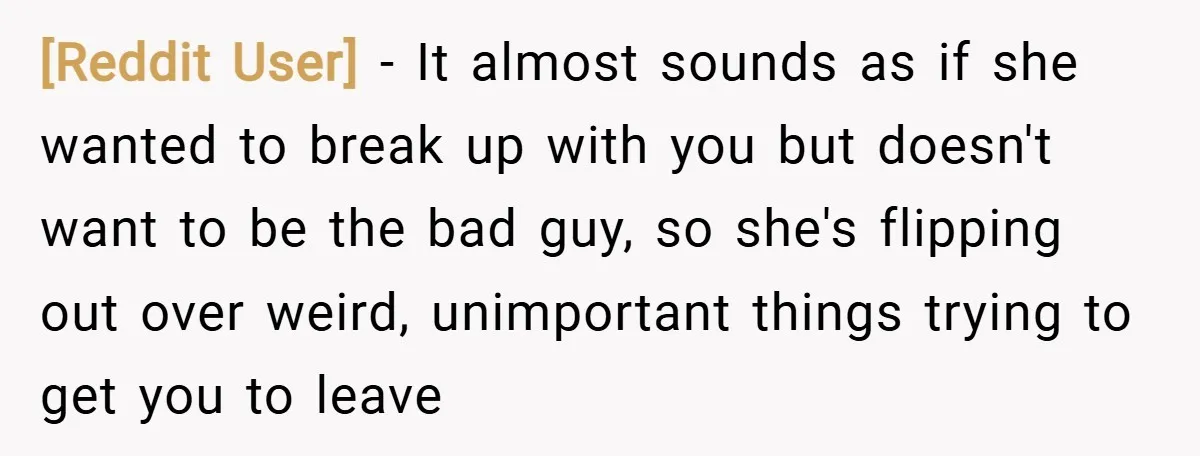 [Reddit User] − It almost sounds as if she wanted to break up with you but doesn't want to be the bad guy, so she's flipping out over weird, unimportant...