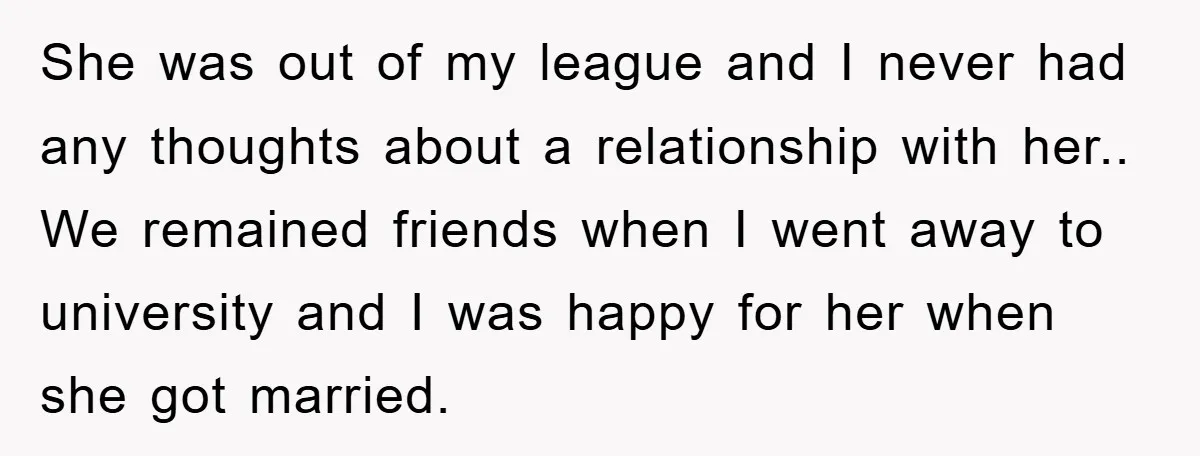 She was out of my league and I never had any thoughts about a relationship with her.. We remained friends when I went away to university and I was happy...