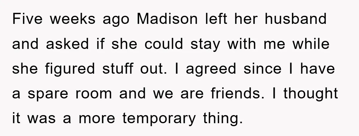 Five weeks ago Madison left her husband and asked if she could stay with me while she figured stuff out. I agreed since I have a spare room and we...