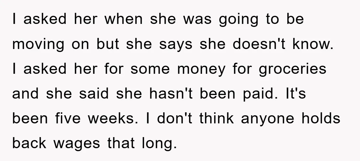 I asked her when she was going to be moving on but she says she doesn't know. I asked her for some money for groceries and she said she hasn't...