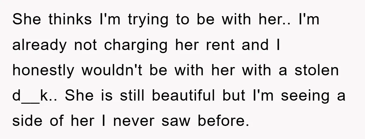 She thinks I'm trying to be with her.. I'm already not charging her rent and I honestly wouldn't be with her with a stolen d__k.. She is still beautiful but...