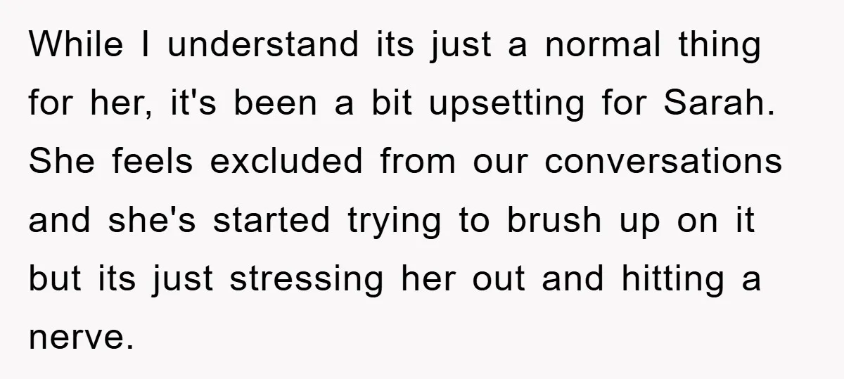 While I understand its just a normal thing for her, it's been a bit upsetting for Sarah. She feels excluded from our conversations and she's started trying to brush up...