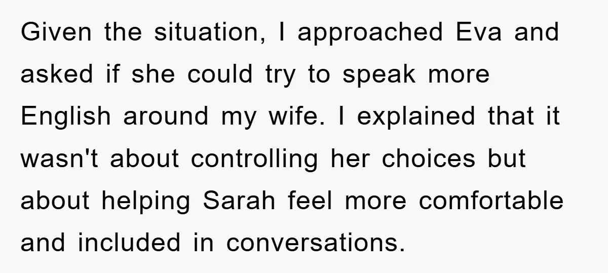 Given the situation, I approached Eva and asked if she could try to speak more English around my wife. I explained that it wasn't about controlling her choices but about...