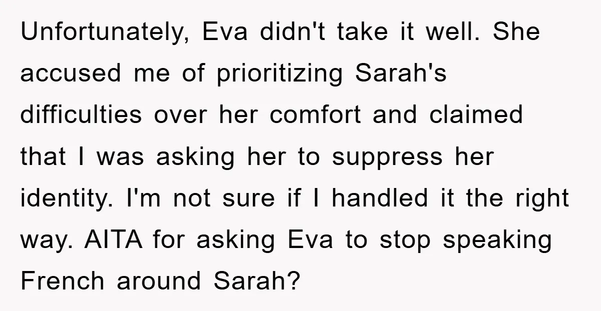 Unfortunately, Eva didn't take it well. She accused me of prioritizing Sarah's difficulties over her comfort and claimed that I was asking her to suppress her identity. I'm not sure...