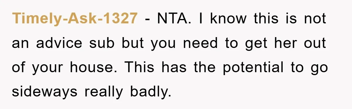Timely-Ask-1327 − NTA. I know this is not an advice sub but you need to get her out of your house. This has the potential to go sideways really badly.