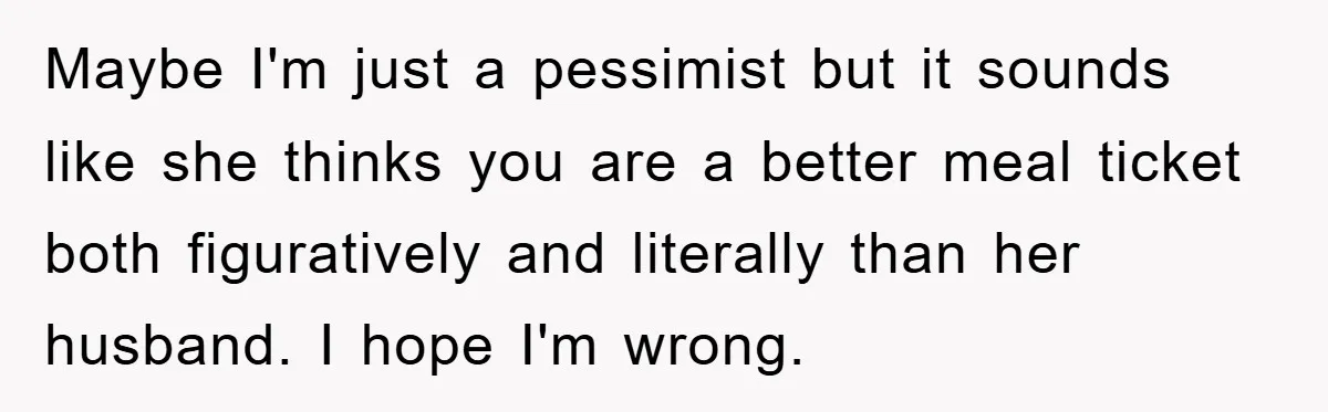 Maybe I'm just a pessimist but it sounds like she thinks you are a better meal ticket both figuratively and literally than her husband. I hope I'm wrong.