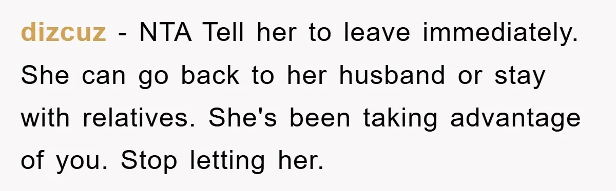 dizcuz − NTA Tell her to leave immediately. She can go back to her husband or stay with relatives. She's been taking advantage of you. Stop letting her.