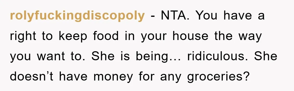 rolyfuckingdiscopoly − NTA. You have a right to keep food in your house the way you want to. She is being… ridiculous. She doesn’t have money for any groceries?