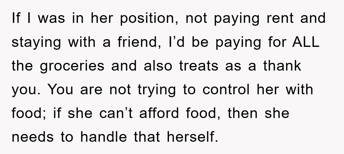 If I was in her position, not paying rent and staying with a friend, I’d be paying for ALL the groceries and also treats as a thank you. You are...