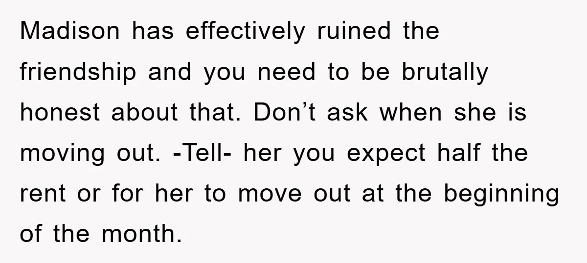Madison has effectively ruined the friendship and you need to be brutally honest about that. Don’t ask when she is moving out. -Tell- her you expect half the rent or...