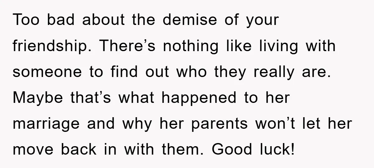 Too bad about the demise of your friendship. There’s nothing like living with someone to find out who they really are. Maybe that’s what happened to her marriage and why...