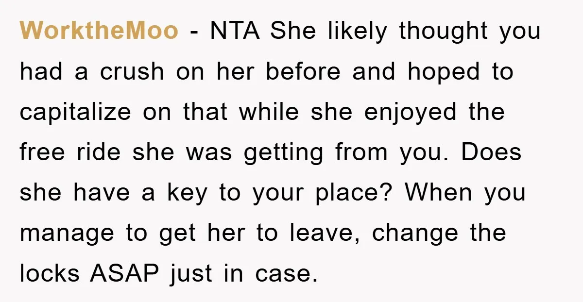WorktheMoo − NTA She likely thought you had a crush on her before and hoped to capitalize on that while she enjoyed the free ride she was getting from you....