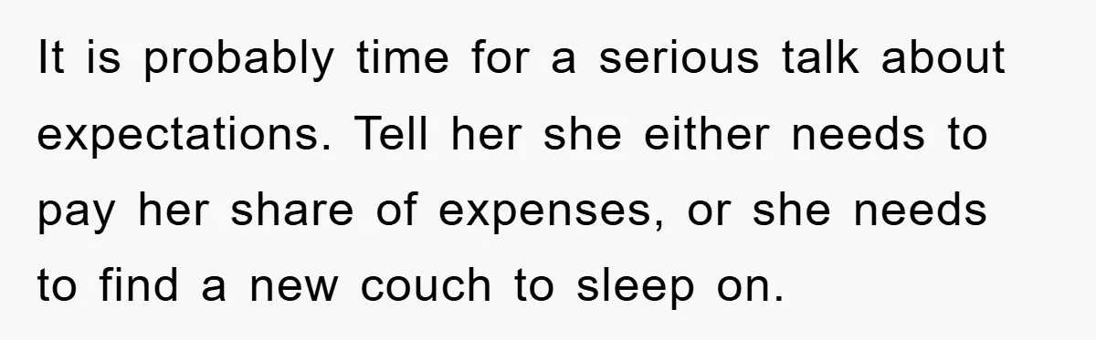 It is probably time for a serious talk about expectations. Tell her she either needs to pay her share of expenses, or she needs to find a new couch to...
