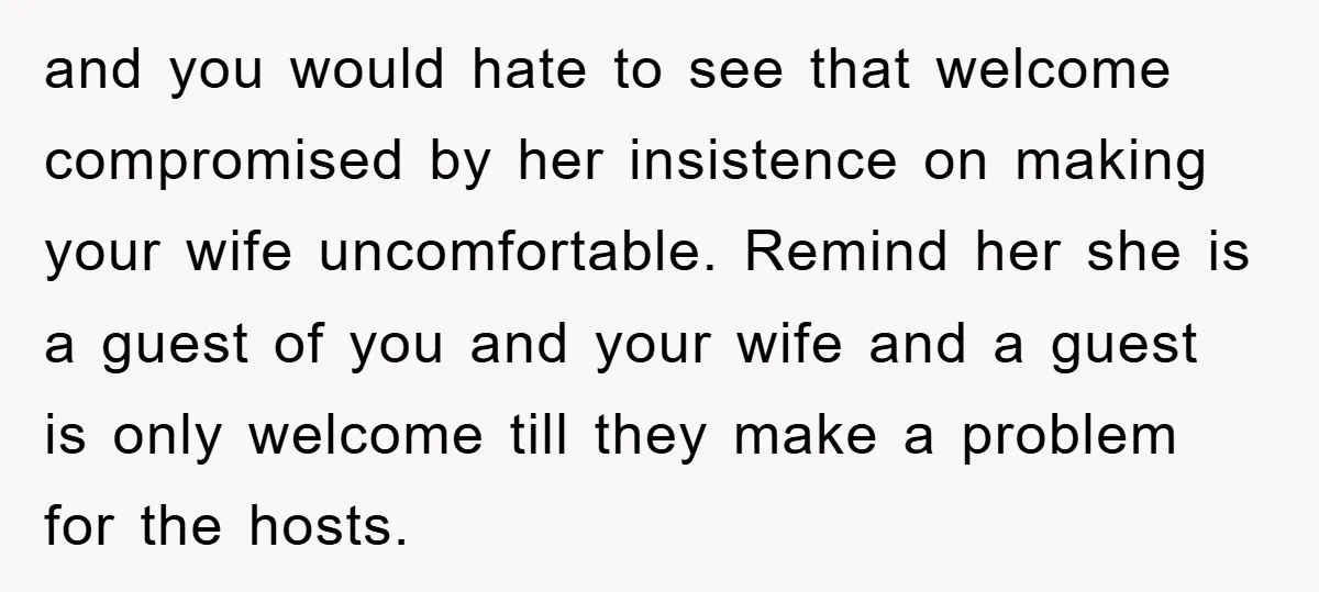 and you would hate to see that welcome compromised by her insistence on making your wife uncomfortable. Remind her she is a guest of you and your wife and a...