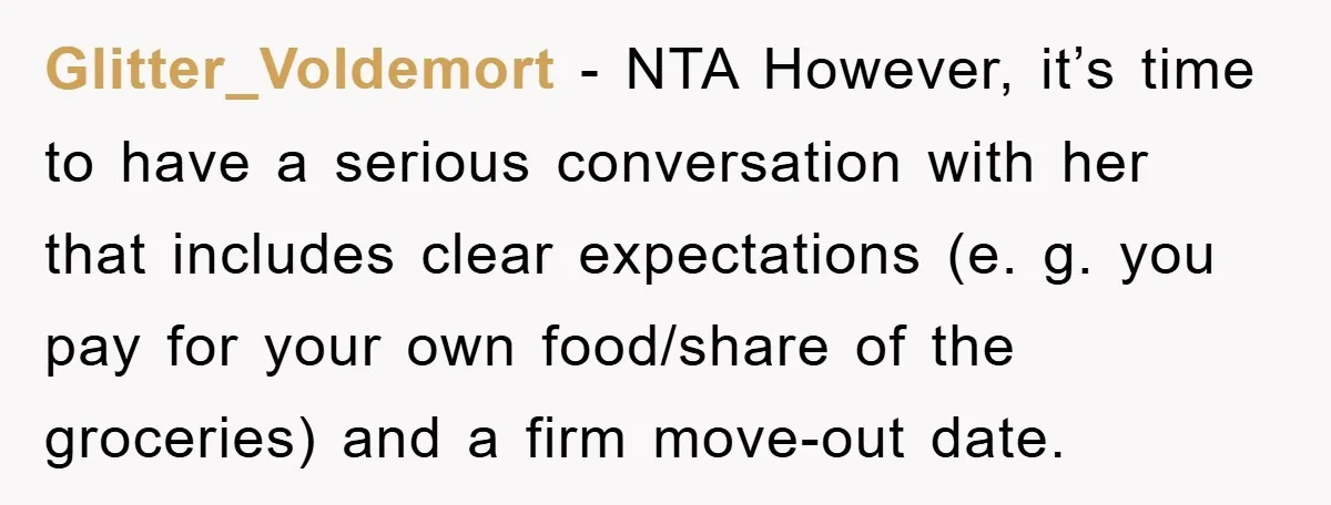 Glitter_Voldemort − NTA However, it’s time to have a serious conversation with her that includes clear expectations (e. g. you pay for your own food/share of the groceries) and a...