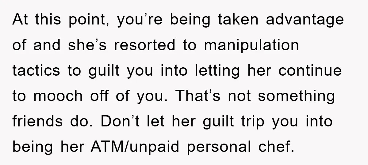 At this point, you’re being taken advantage of and she’s resorted to manipulation tactics to guilt you into letting her continue to mooch off of you. That’s not something friends...