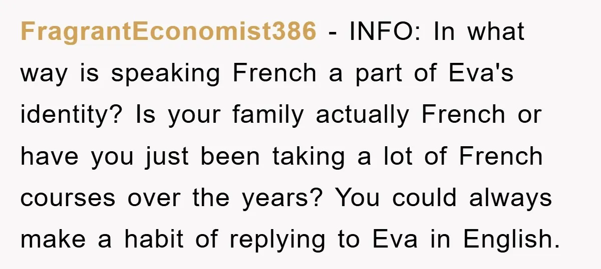 FragrantEconomist386 − INFO: In what way is speaking French a part of Eva's identity? Is your family actually French or have you just been taking a lot of French courses...