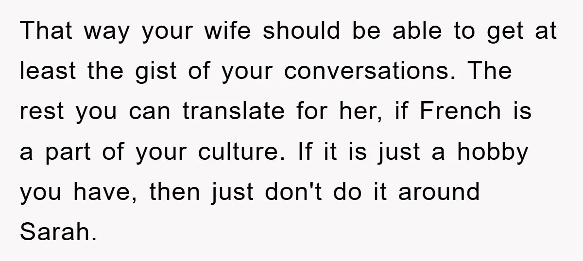 That way your wife should be able to get at least the gist of your conversations. The rest you can translate for her, if French is a part of your...