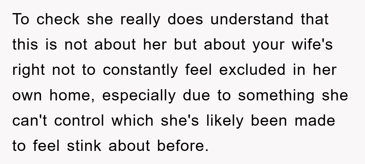 To check she really does understand that this is not about her but about your wife's right not to constantly feel excluded in her own home, especially due to something...
