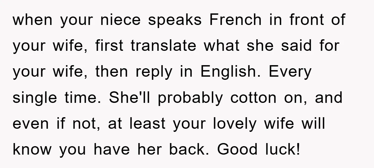 when your niece speaks French in front of your wife, first translate what she said for your wife, then reply in English. Every single time. She'll probably cotton on, and...