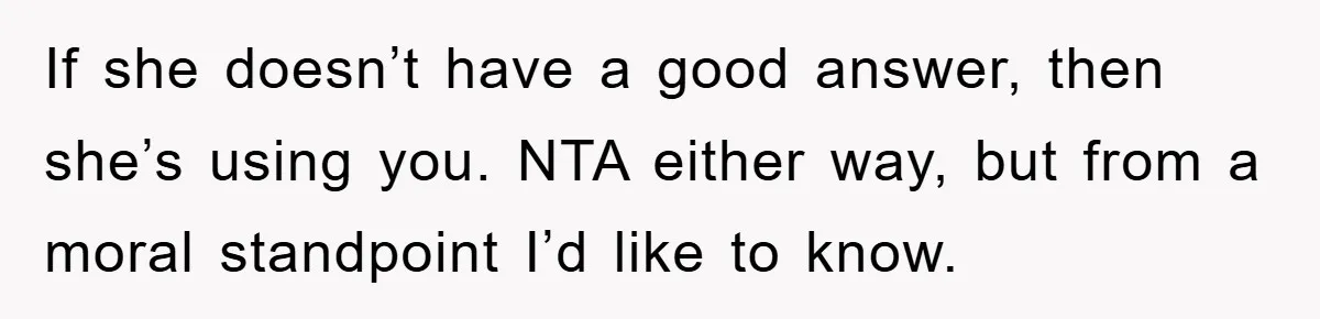 If she doesn’t have a good answer, then she’s using you. NTA either way, but from a moral standpoint I’d like to know.