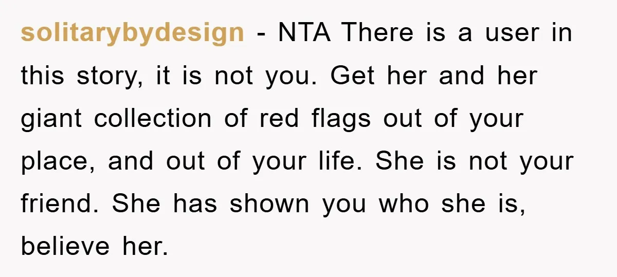 solitarybydesign − NTA There is a user in this story, it is not you. Get her and her giant collection of red flags out of your place, and out of...