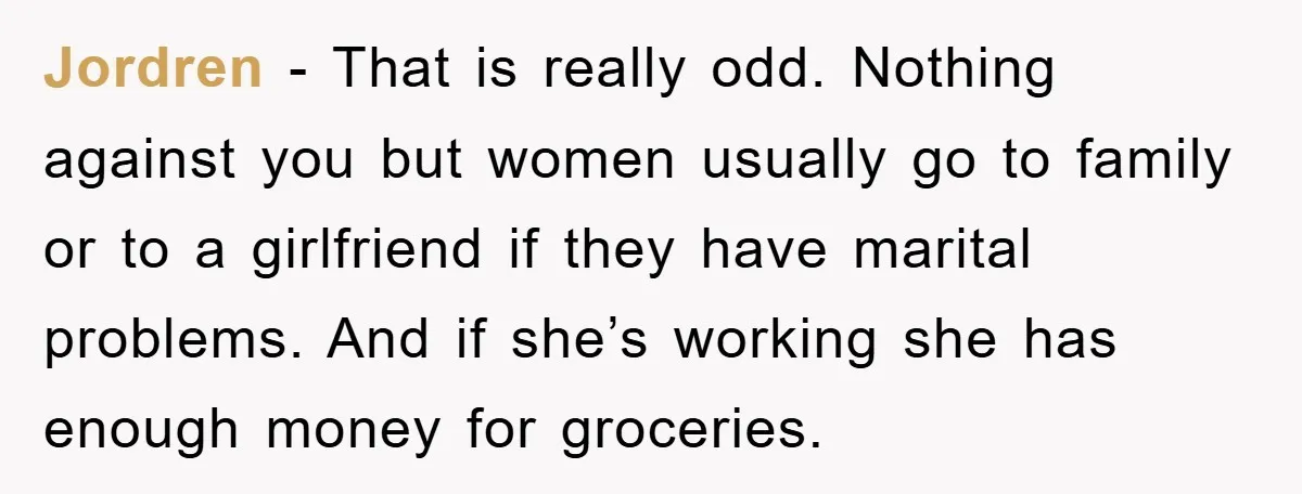 Jordren − That is really odd. Nothing against you but women usually go to family or to a girlfriend if they have marital problems. And if she’s working she has...