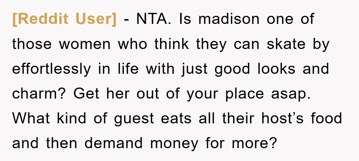 [Reddit User] − NTA. Is madison one of those women who think they can skate by effortlessly in life with just good looks and charm? Get her out of your...