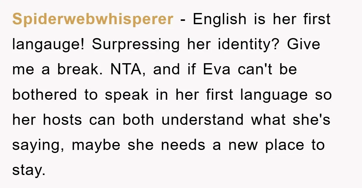 Spiderwebwhisperer − English is her first langauge! Surpressing her identity? Give me a break. NTA, and if Eva can't be bothered to speak in her first language so her hosts...
