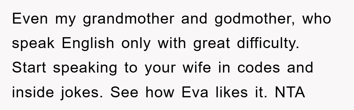 Even my grandmother and godmother, who speak English only with great difficulty. Start speaking to your wife in codes and inside jokes. See how Eva likes it. NTA