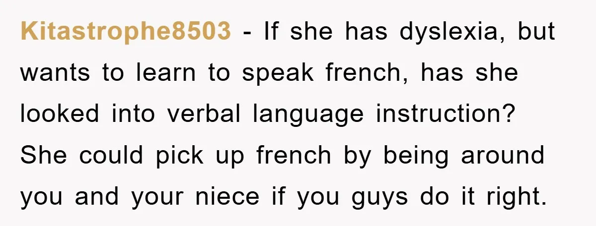 Kitastrophe8503 − If she has dyslexia, but wants to learn to speak french, has she looked into verbal language instruction? She could pick up french by being around you and...