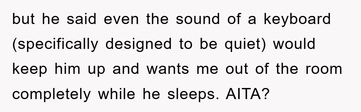 but he said even the sound of a keyboard (specifically designed to be quiet) would keep him up and wants me out of the room completely while he sleeps. AITA?