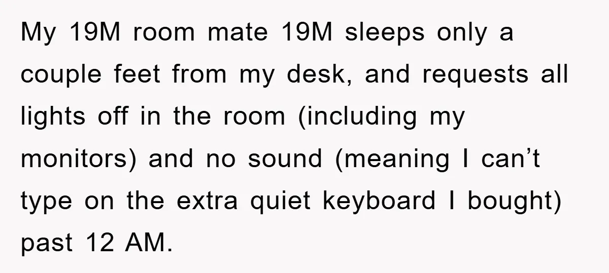 My 19M room mate 19M sleeps only a couple feet from my desk, and requests all lights off in the room (including my monitors) and no sound (meaning I can’t...