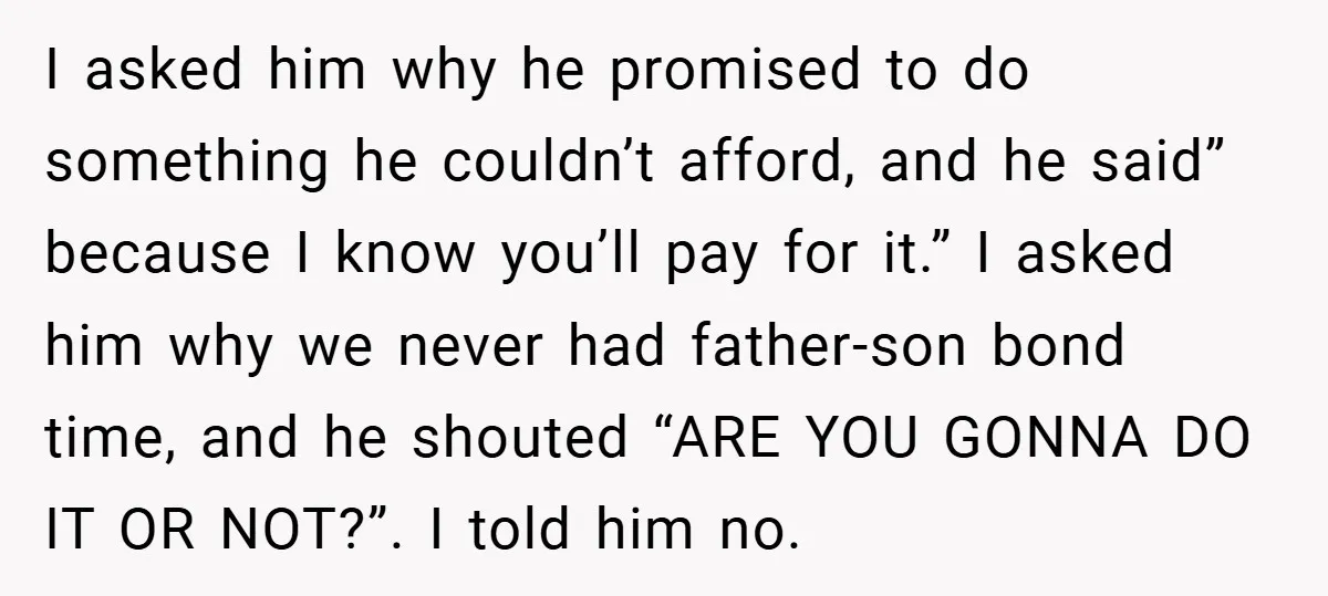 I asked him why he promised to do something he couldn’t afford, and he said” because I know you’ll pay for it.” I asked him why we never had father-son...