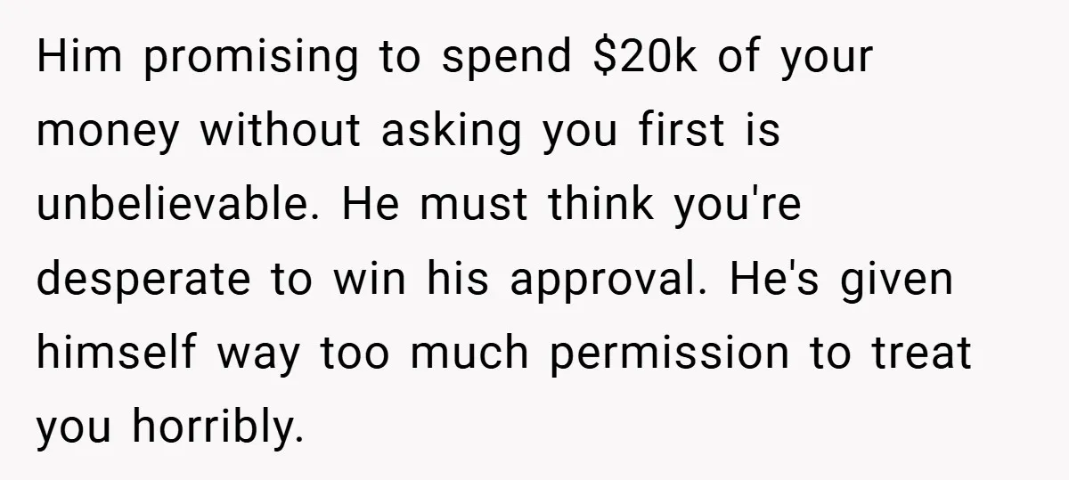 Him promising to spend $20k of your money without asking you first is unbelievable. He must think you're desperate to win his approval. He's given himself way too much permission...
