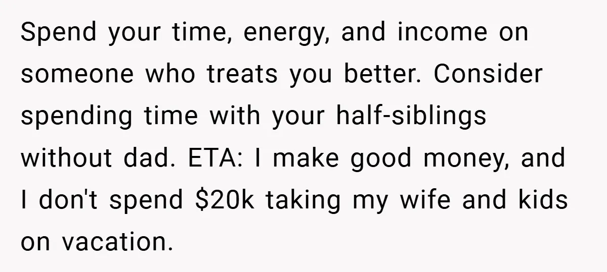 Spend your time, energy, and income on someone who treats you better. Consider spending time with your half-siblings without dad. ETA: I make good money, and I don't spend $20k...