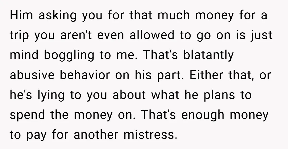 Him asking you for that much money for a trip you aren't even allowed to go on is just mind boggling to me. That's blatantly abusive behavior on his part....