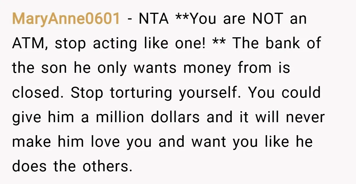 MaryAnne0601 − NTA **You are NOT an ATM, stop acting like one! ** The bank of the son he only wants money from is closed. Stop torturing yourself. You could...