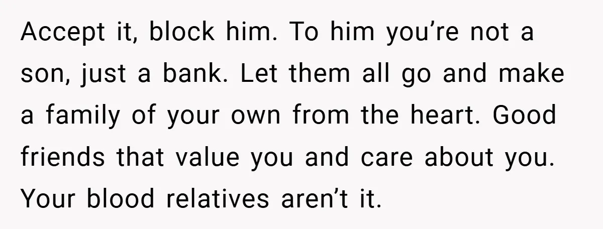 Accept it, block him. To him you’re not a son, just a bank. Let them all go and make a family of your own from the heart. Good friends that...