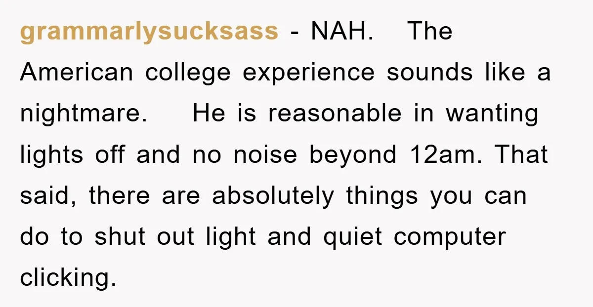 grammarlysucksass − NAH. The American college experience sounds like a nightmare. He is reasonable in wanting lights off and no noise beyond 12am. That said, there are absolutely things you...