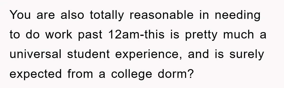 You are also totally reasonable in needing to do work past 12am-this is pretty much a universal student experience, and is surely expected from a college dorm?