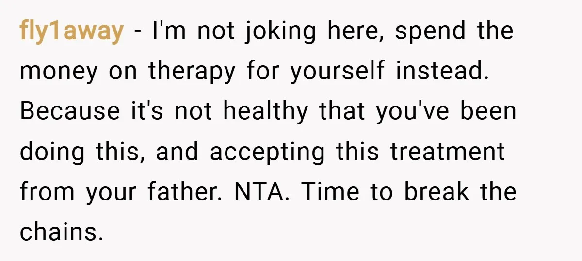 fly1away − I'm not joking here, spend the money on therapy for yourself instead. Because it's not healthy that you've been doing this, and accepting this treatment from your father....