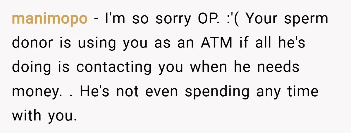 manimopo − I'm so sorry OP. :'( Your sperm donor is using you as an ATM if all he's doing is contacting you when he needs money. . He's not...