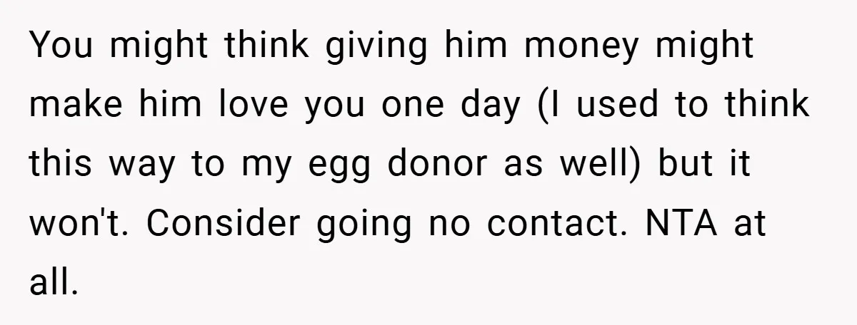 You might think giving him money might make him love you one day (I used to think this way to my egg donor as well) but it won't. Consider going...