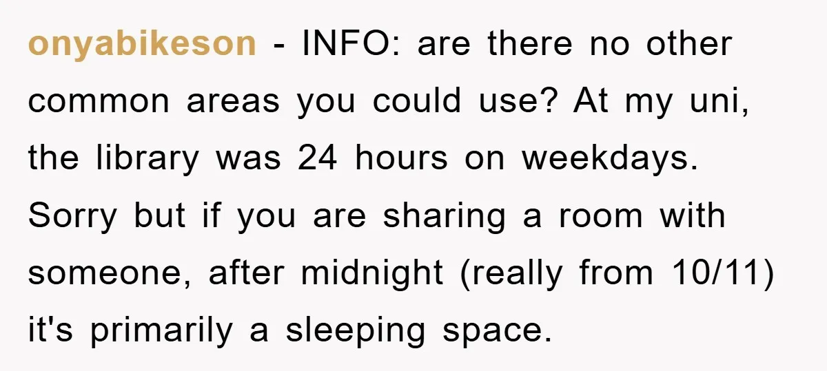 onyabikeson − INFO: are there no other common areas you could use? At my uni, the library was 24 hours on weekdays. Sorry but if you are sharing a room...