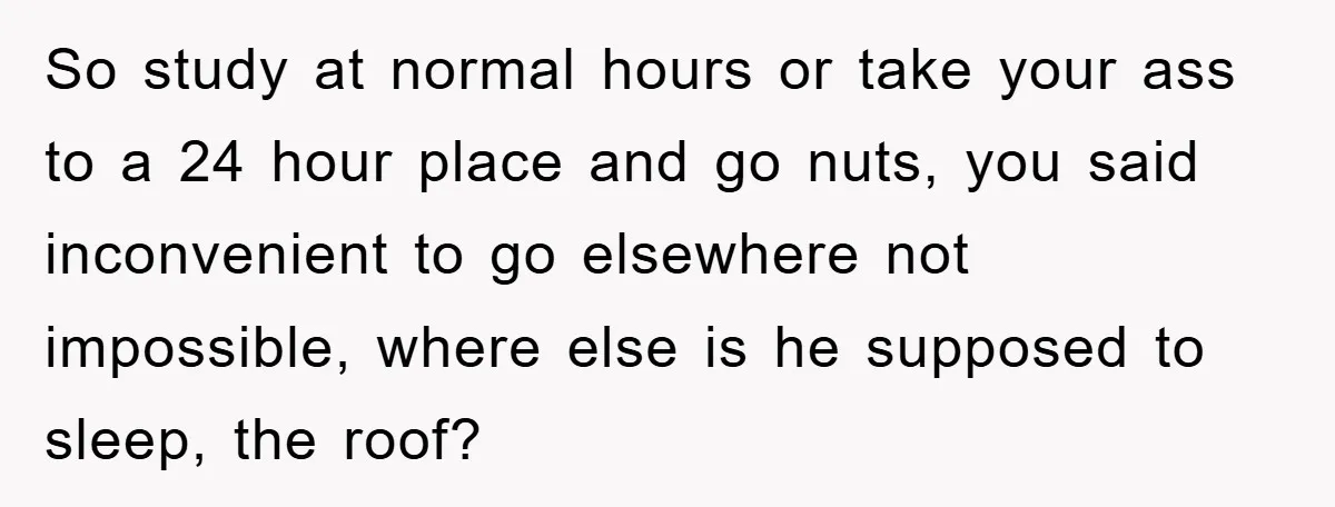 So study at normal hours or take your ass to a 24 hour place and go nuts, you said inconvenient to go elsewhere not impossible, where else is he supposed...