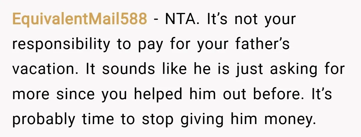 EquivalentMail588 − NTA. It’s not your responsibility to pay for your father’s vacation. It sounds like he is just asking for more since you helped him out before. It’s probably...
