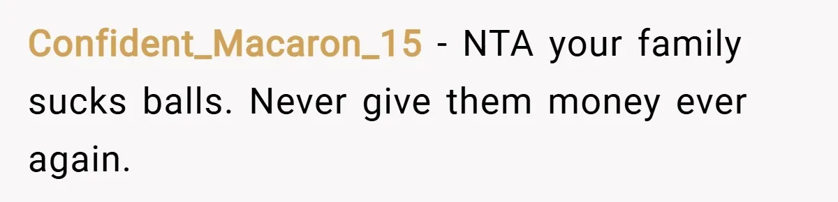 Confident_Macaron_15 − NTA your family sucks balls. Never give them money ever again.