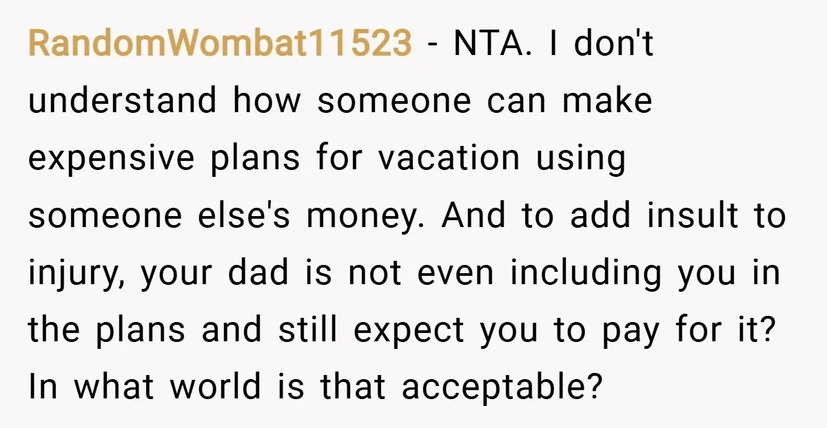 RandomWombat11523 − NTA. I don't understand how someone can make expensive plans for vacation using someone else's money. And to add insult to injury, your dad is not even including...